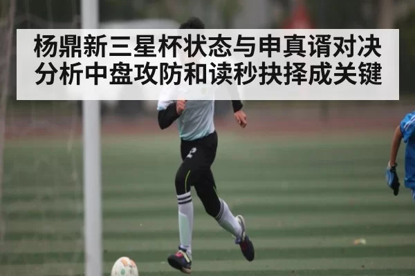 杨鼎新三星杯状态与申真谞对决分析中盘攻防和读秒抉择成关键
